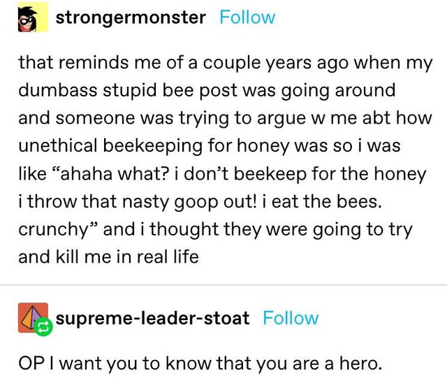 document - o strongermonster that reminds me of a couple years ago when my dumbass stupid bee post was going around and someone was trying to argue w me abt how unethical beekeeping for honey was so i was "ahaha what? i don't beekeep for the honey i throw