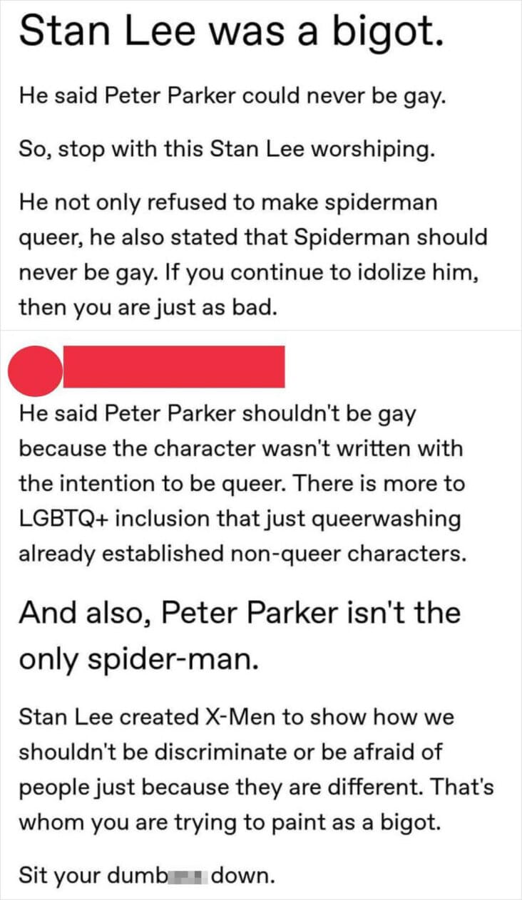 stan you i cant stand you - Stan Lee was a bigot. He said Peter Parker could never be gay. So, stop with this Stan Lee worshiping. He not only refused to make spiderman queer, he also stated that Spiderman should never be gay. If you continue to idolize h