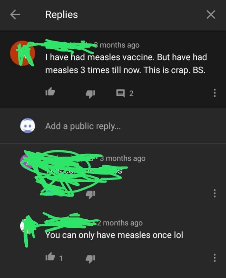 screenshot - Replies 7 K months ago I have had measles vaccine. But have had measles 3 times till now. This is crap. Bs. E 2 Add a public ... 3 months ago Su months ago You can only have measles once lol 1