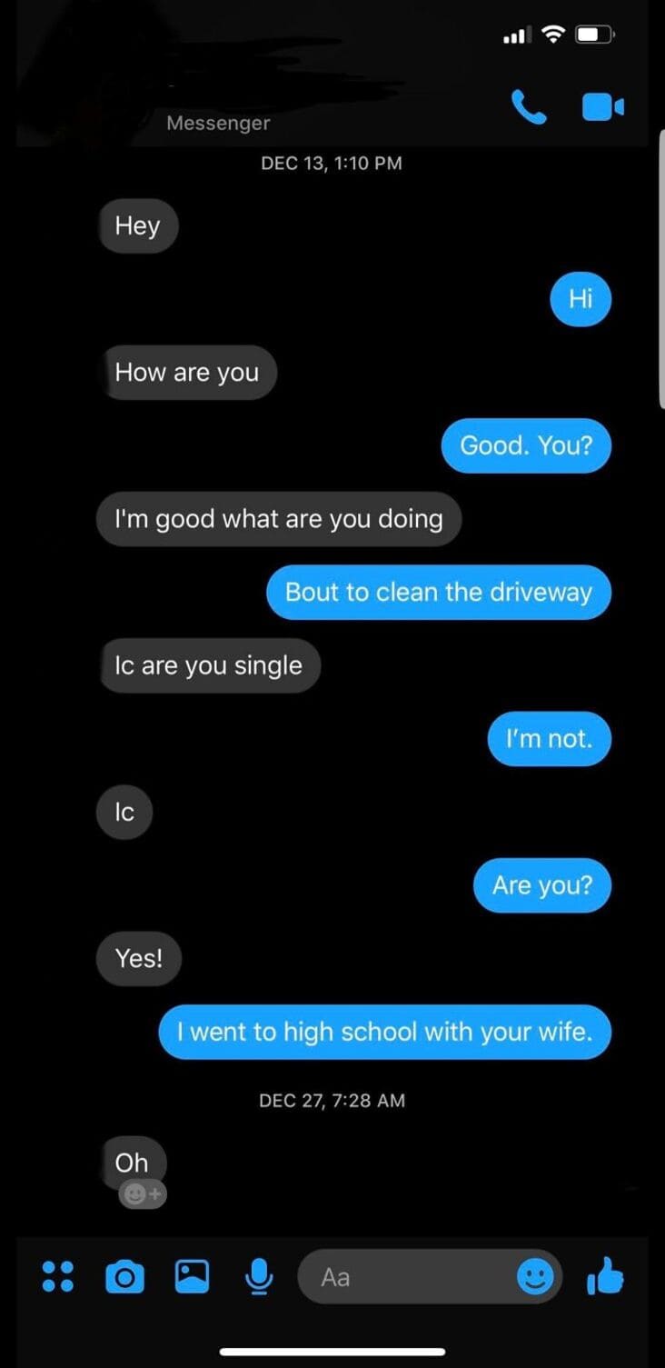 Messenger Dec 13, Hey Hi How are you Good. You? I'm good what are you doing Bout to clean the driveway Ic are you single I'm not. Ic Are you? Yes! I went to high school with your wife. Dec 27, Oh