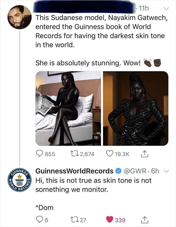 guinness world records - 11h This Sudanese model, Nayakim Gatwech, entered the Guinness book of World Records for having the darkest skin tone in the world. She is absolutely stunning. Wow! 855 122,674 World Coinnea Guinness World Records . 6h v Hi, this 