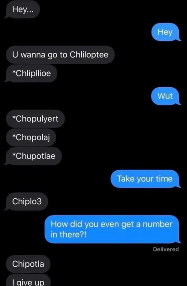 u wanna go to chliloptee - Hey... Hey U wanna go to Chliloptee Chlipllioe Wut Chopulyert Chopolaj Chupotlae Take your time Chiplo3 How did you even get a number in there?! Delivered Chipotla I give up