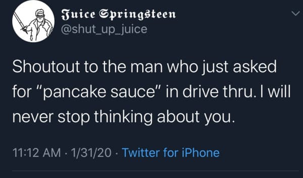 sean or shawn - Juice Springsteen Shoutout to the man who just asked for "pancake sauce" in drive thru. I will never stop thinking about you. 13120 Twitter for iPhone