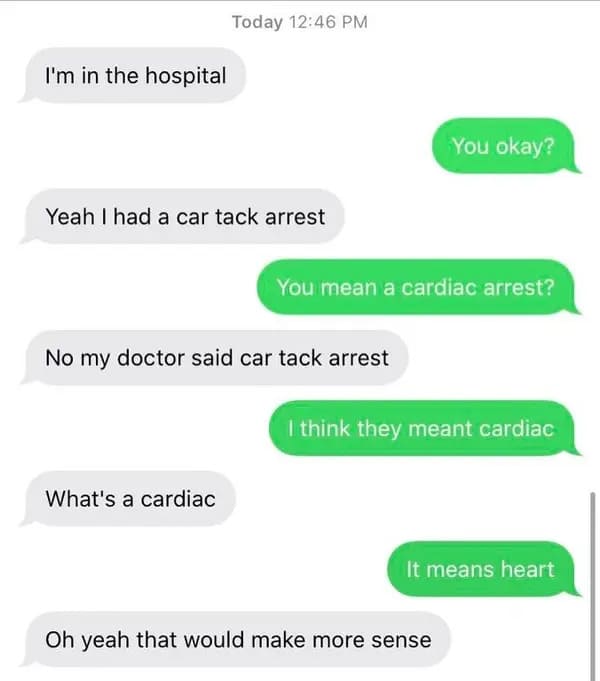 angle - Today I'm in the hospital You okay? Yeah I had a car tack arrest You mean a cardiac arrest? No my doctor said car tack arrest I think they meant cardiac What's a cardiac It means heart Oh yeah that would make more sense