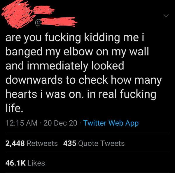 point - > are you fucking kidding me i banged my elbow on my wall and immediately looked downwards to check how many hearts i was on. in real fucking life. 20 Dec 20 Twitter Web App 2,448 435 Quote Tweets