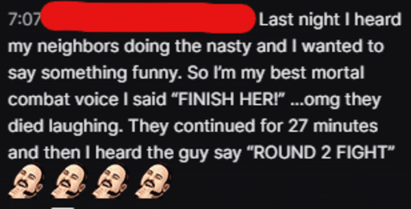 smile - Last night I heard my neighbors doing the nasty and I wanted to say something funny. So I'm my best mortal combat voice I said "Finish Her!" ...omg they died laughing. They continued for 27 minutes and then I heard the guy say "Round 2 Fight"