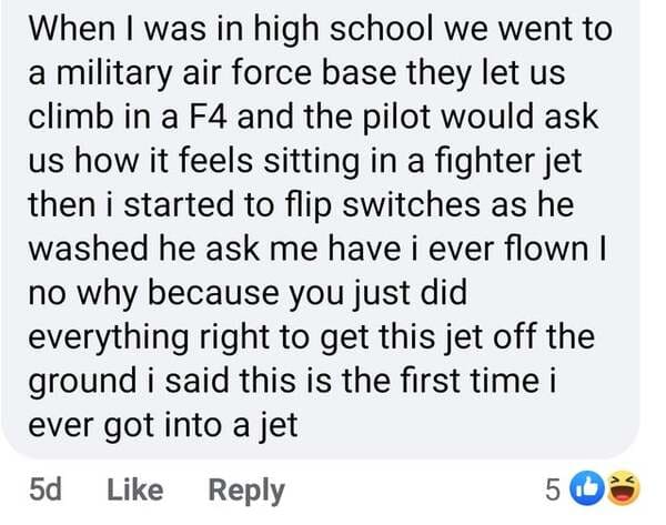 document - When I was in high school we went to a military air force base they let us climb in a F4 and the pilot would ask us how it feels sitting in a fighter jet then i started to flip switches as he washed he ask me have i ever flown | no why because 