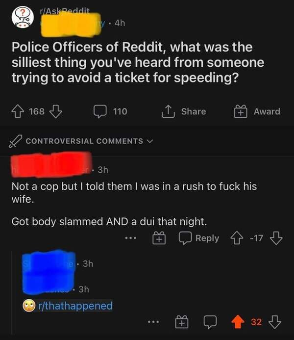 screenshot - rAskDeddit y4h Police Officers of Reddit, what was the silliest thing you've heard from someone trying to avoid a ticket for speeding? 168 110 1 Award Controversial 3h Not a cop but I told them I was in a rush to fuck his wife. Got body slamm