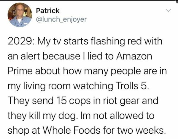 year is 2029 trolls 5 - Patrick 2029 My tv starts flashing red with an alert because I lied to Amazon Prime about how many people are in my living room watching Trolls 5. They send 15 cops in riot gear and they kill my dog. Im not allowed to shop at Whole
