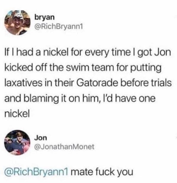 document - bryan If I had a nickel for every time I got Jon kicked off the swim team for putting laxatives in their Gatorade before trials and blaming it on him, I'd have one nickel Jon mate fuck you