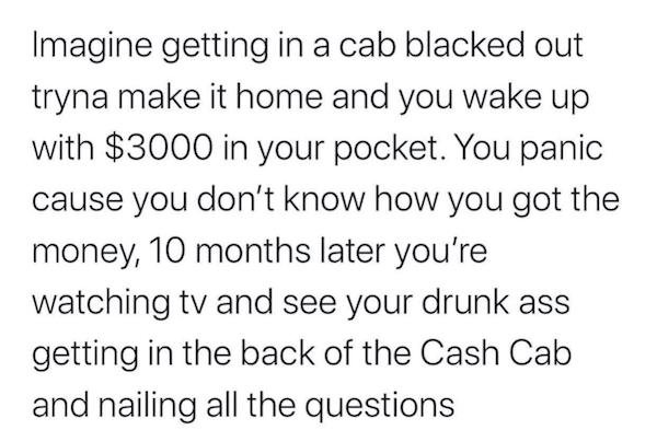 Imagine getting in a cab blacked out tryna make it home and you wake up with $3000 in your pocket. You panic cause you don't know how you got the money, 10 months later you're watching tv and see your drunk ass getting in the back of the Cash Cab and…