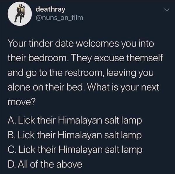 watch dominion - deathray Your tinder date welcomes you into their bedroom. They excuse themself and go to the restroom, leaving you alone on their bed. What is your next move? A. Lick their Himalayan salt lamp B. Lick their Himalayan salt lamp C. Lick th
