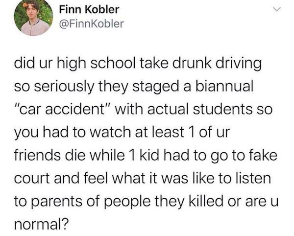 trust quotes - Finn Kobler did ur high school take drunk driving so seriously they staged a biannual "car accident" with actual students so you had to watch at least 1 of ur friends die while 1 kid had to go to fake court and feel what it was to listen to
