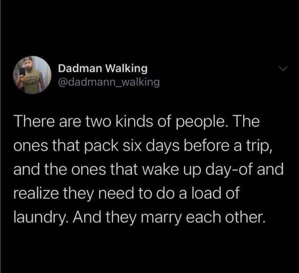 bill gates quotes - Dadman Walking There are two kinds of people. The ones that pack six days before a trip, and the ones that wake up dayof and realize they need to do a load of laundry. And they marry each other.