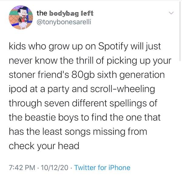 document - the bodybag left kids who grow up on Spotify will just never know the thrill of picking up your stoner friend's 80gb sixth generation ipod at a party and scrollwheeling through seven different spellings of the beastie boys to find the one that 