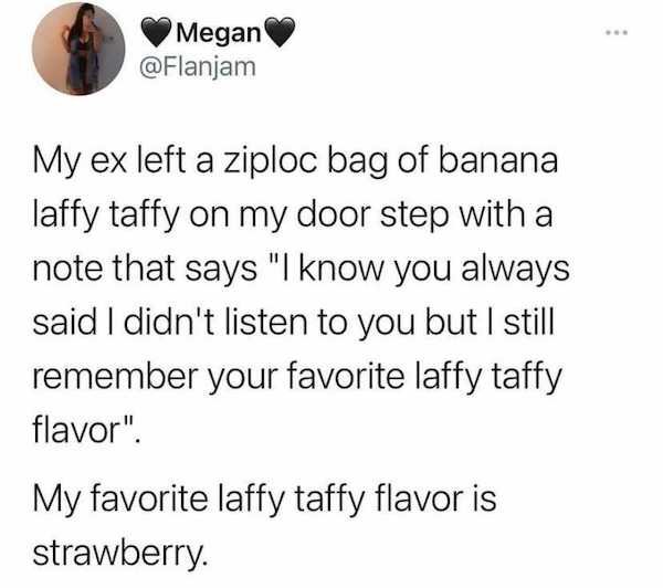 document - Megan My ex left a ziploc bag of banana laffy taffy on my door step with a note that says "I know you always said I didn't listen to you but I still remember your favorite laffy taffy flavor". My favorite laffy taffy flavor is strawberry