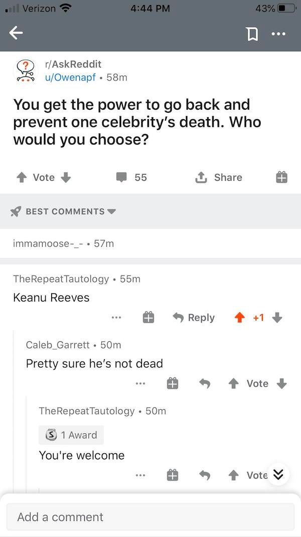 screenshot - il Verizon 43% rAskReddit uOwenapf. 58m 0. You get the power to go back and prevent one celebrity's death. Who would you choose? Vote 55 Best immamoose_ . 57m TheRepeatTautology. 55m Keanu Reeves 1 Caleb Garrett 50m Pretty sure he's not dead 