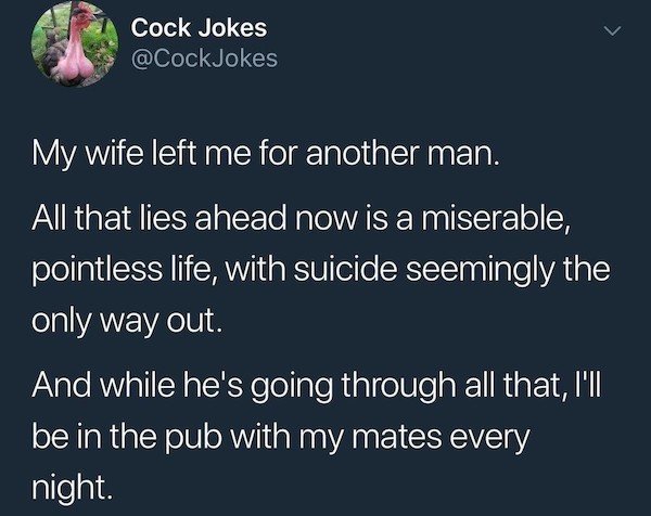 atmosphere - Cock Jokes Jokes My wife left me for another man. All that lies ahead now is a miserable, pointless life, with suicide seemingly the only way out And while he's going through all that, I'll be in the pub with my mates every night.