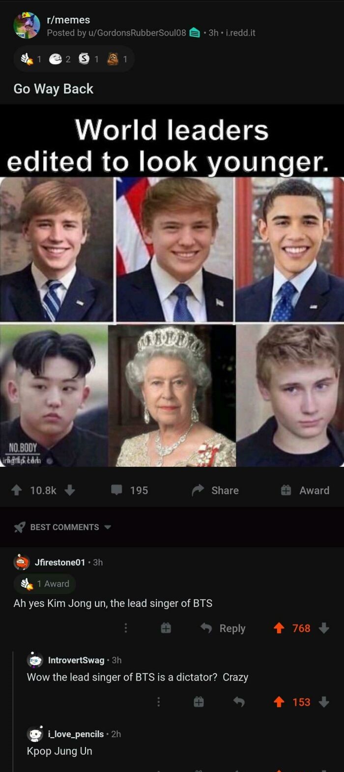 queen elizabeth ii - rmemes Posted by uGordons Rubber Soul08 . 3h. i.reddit 251 21 Go Way Back World leaders edited to look younger. No.Body imgis.tah 195 Award Best Jfirestone01 . 3h 1 Award Ah yes Kim Jong un, the lead singer of Bts 768 IntrovertSwag. 3