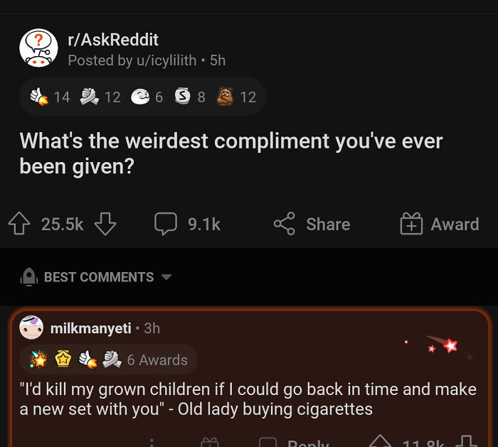 screenshot - rAskReddit Posted by uicylilith 5h 14 12 6 S 8 12 What's the weirdest compliment you've ever been given? 2 Award Best hilkmanyeti 3h 6 Awards "I'd kill my grown children if I could go back in time and make a new set with you" Old lady buying 