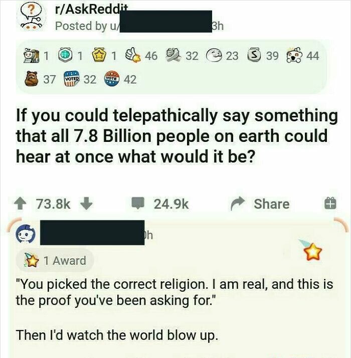 web page - rAskReddit Posted by u 3h 1 1 1 46 32 23 3 39 44 37 Voted 32 Vote 42 If you could telepathically say something that all 7.8 Billion people on earth could hear at once what would it be? bh 1 Award "You picked the correct religion. I am real, and
