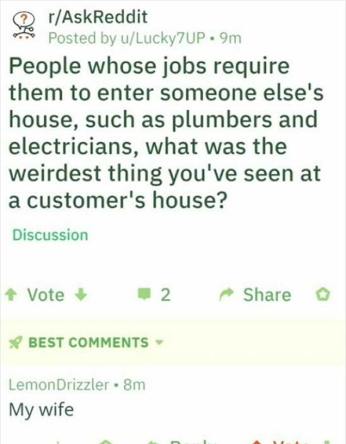 if you love two people - rAskReddit Posted by uLucky7UP. 9m People whose jobs require them to enter someone else's house, such as plumbers and electricians, what was the weirdest thing you've seen at a customer's house? Discussion Vote 2. Best Lemon Drizz