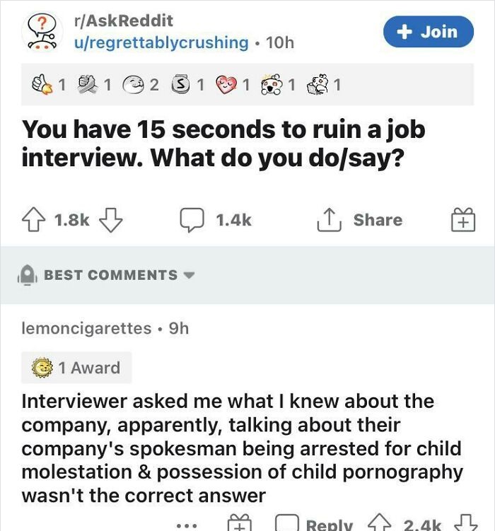 document - rAskReddit uregrettablycrushing 10h Join 0 1 1 2 3 1 1 1 1 You have 15 seconds to ruin a job interview. What do you dosay? Best lemoncigarettes 9h 1 Award Interviewer asked me what I knew about the company, apparently, talking about their compa