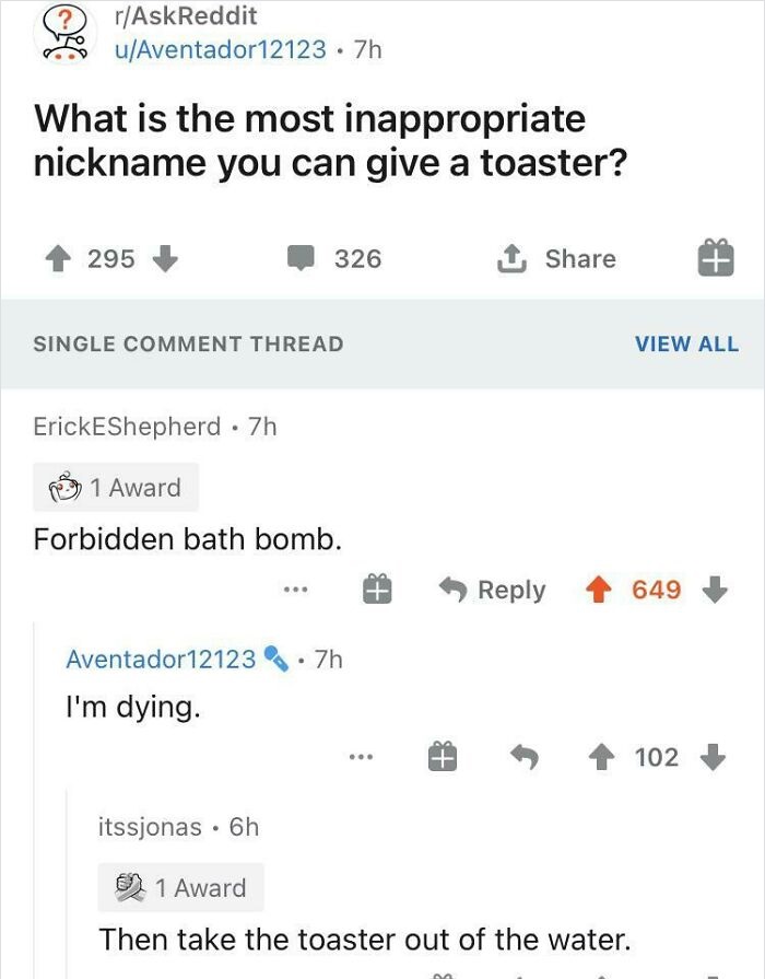 number - ? rAskReddit uAventador12123 .7h What is the most inappropriate nickname you can give a toaster? 295 326 1 Single Comment Thread View All ErickEShepherd 7h 1 Award Forbidden bath bomb. 649 Aventador121237h I'm dying. 102 itssjonas 6h 1 Award Then