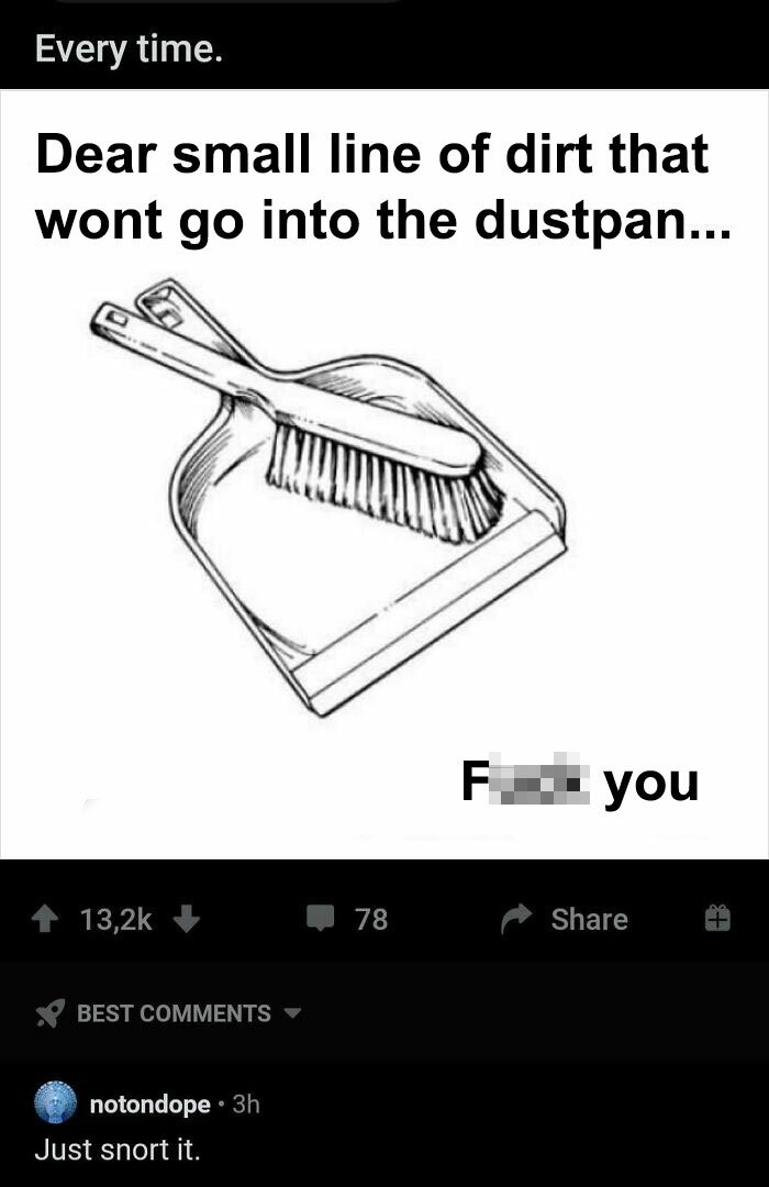 dustpan meme - Every time. Dear small line of dirt that wont go into the dustpan... F you 78 Best notondope 3h Just snort it.