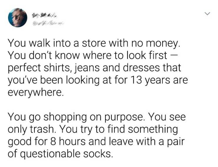 document - > You walk into a store with no money. You don't know where to look first perfect shirts, jeans and dresses that you've been looking at for 13 years are everywhere. You go shopping on purpose. You see only trash. You try to find something good 