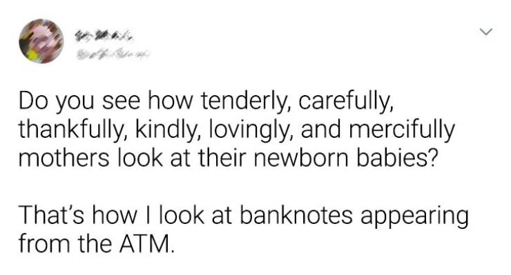 my dad showed me a 30 minute powerpoint presentation - > Do you see how tenderly, carefully, thankfully, kindly, lovingly, and mercifully mothers look at their newborn babies? That's how I look at banknotes appearing from the Atm.