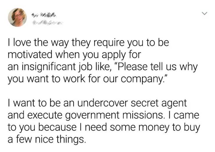 paper - I love the way they require you to be motivated when you apply for an insignificant job , "Please tell us why you want to work for our company." I want to be an undercover secret agent and execute government missions. I came to you because I need 