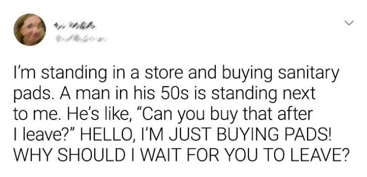 > I'm standing in a store and buying sanitary pads. A man in his 50s is standing next to me. He's , Can you buy that after I leave?" Hello, I'M Just Buying Pads! Why Should I Wait For You To Leave?