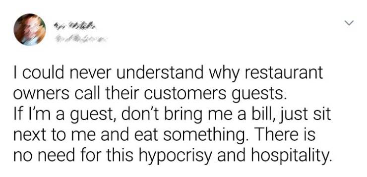 > I could never understand why restaurant owners call their customers guests. If I'm a guest, don't bring me a bill, just sit next to me and eat something. There is no need for this hypocrisy and hospitality