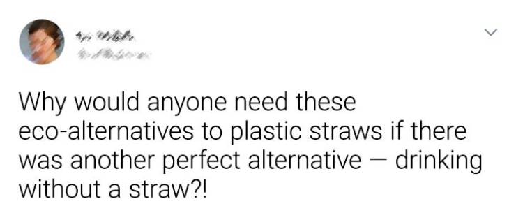 Text - > Why would anyone need these ecoalternatives to plastic straws if there was another perfect alternative drinking without a straw?!