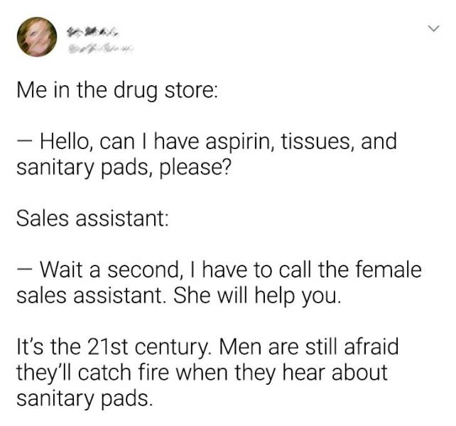 document - Me in the drug store Hello, can I have aspirin, tissues, and sanitary pads, please? Sales assistant Wait a second, I have to call the female sales assistant. She will help you. It's the 21st century. Men are still afraid they'll catch fire when