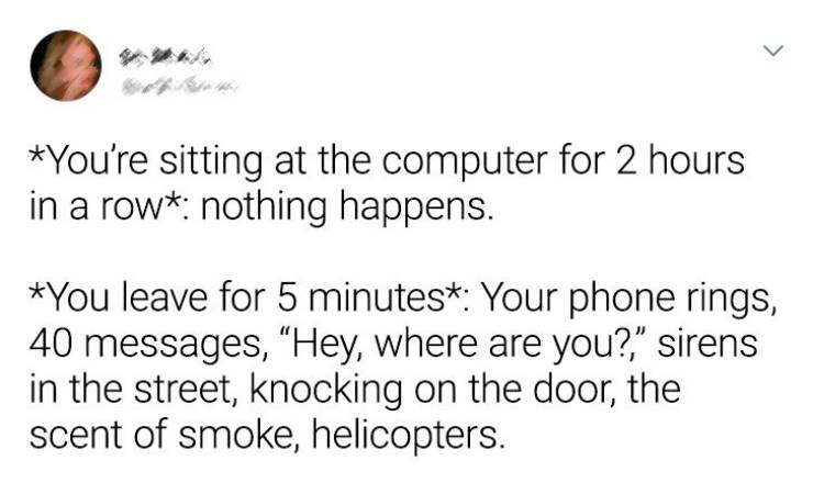 document - > You're sitting at the computer for 2 hours in a row nothing happens. You leave for 5 minutes Your phone rings, 40 messages, "Hey, where are you?," sirens in the street, knocking on the door, the scent of smoke, helicopters.