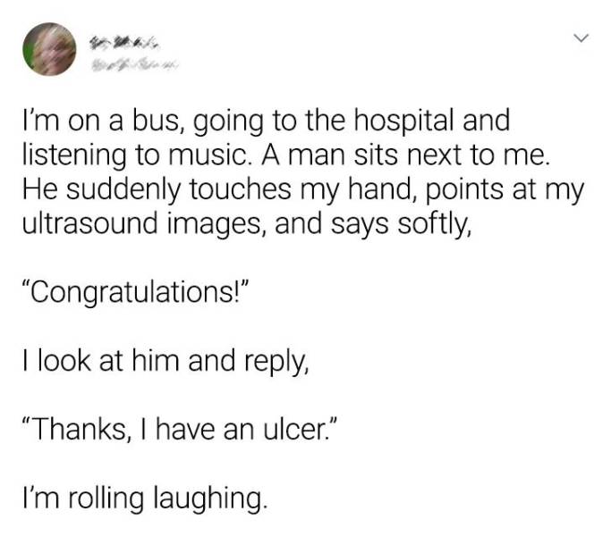 document - I'm on a bus, going to the hospital and listening to music. A man sits next to me. He suddenly touches my hand, points at my ultrasound images, and says softly, "Congratulations!" I look at him and , "Thanks, I have an ulcer." I'm rolling laugh