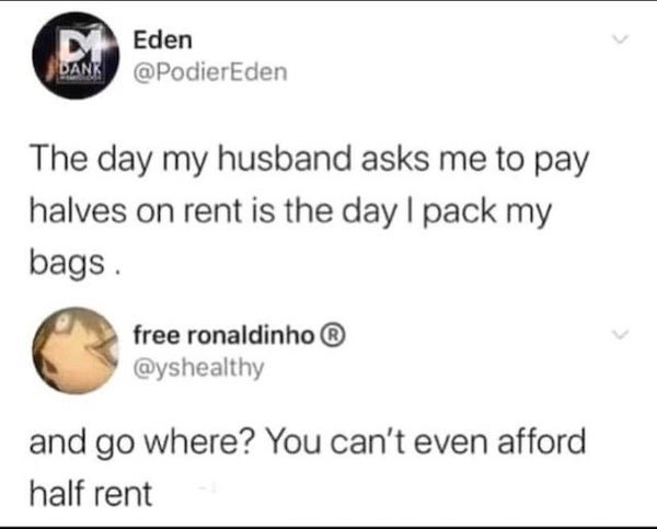 wtf where's the food - MEden Dank The day my husband asks me to pay halves on rent is the day I pack my bags free ronaldinho and go where? You can't even afford half rent
