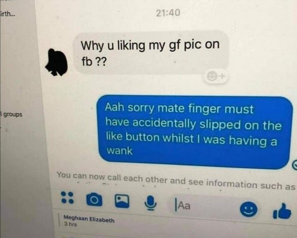 sorry mate finger must have slipped - irth... Why u liking my gf pic on fb ?? groups Aah sorry mate finger must have accidentally slipped on the button whilst I was having a wank You can now call each other and see information such as | Meghaan Elizabeth 