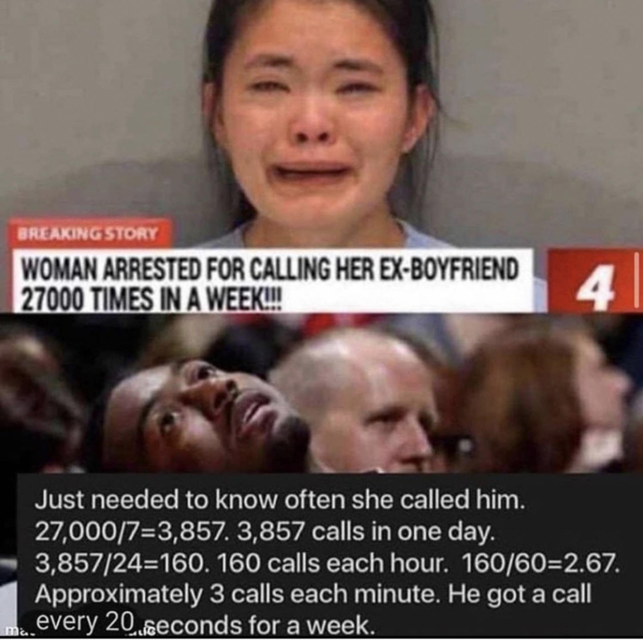 girl calls boyfriend 27000 times - Breaking Story Woman Arrested For Calling Her ExBoyfriend 27000 Times In A Week!!! 4 Just needed to know often she called him. 27,00073,857. 3,857 calls in one day. 3,85724160. 160 calls each hour. 160602.67. Approximate