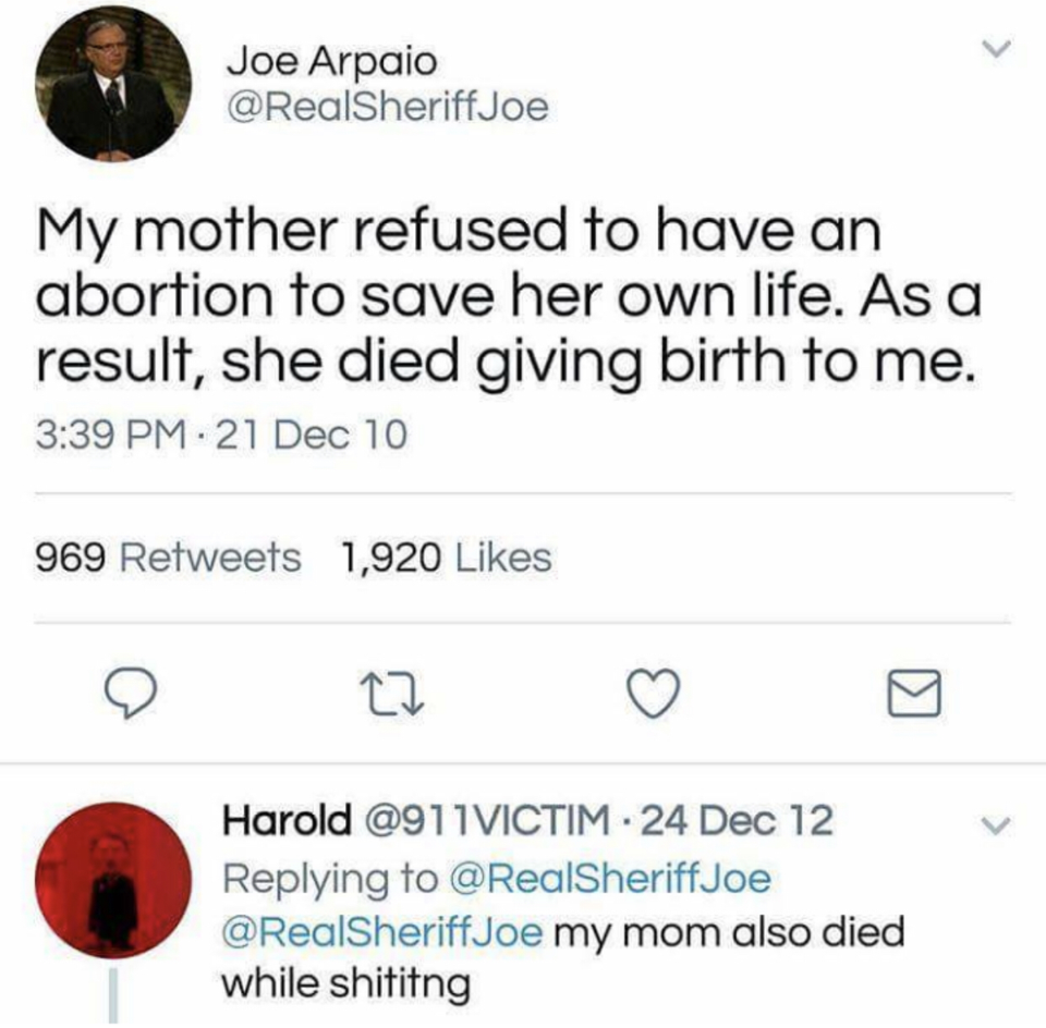number - Joe Arpaio My mother refused to have an abortion to save her own life. As a result, she died giving birth to me. 21 Dec 10 969 1,920 Harold 1VICTIM. 24 Dec 12 my mom also died while shiting