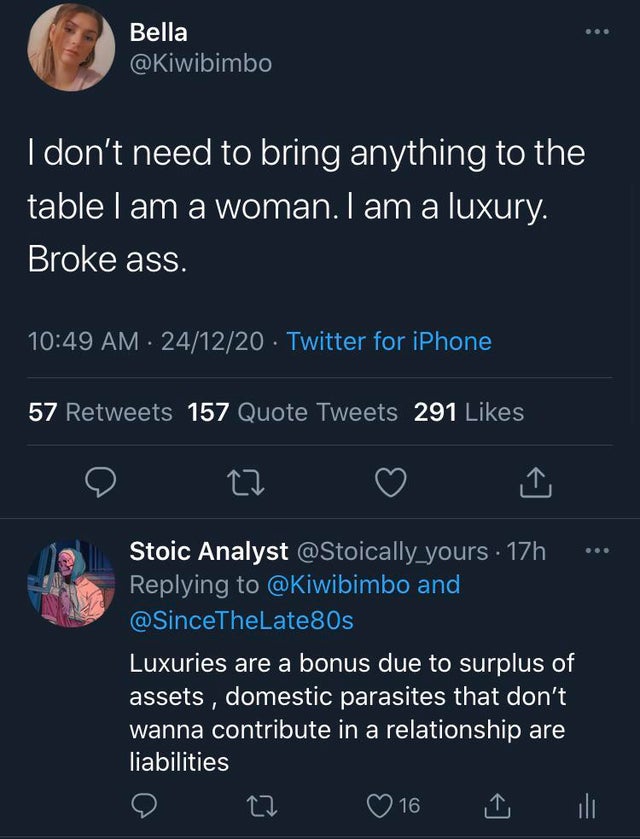 screenshot - Bella I don't need to bring anything to the table I am a woman. I am a luxury. Broke ass. 241220 Twitter for iPhone 57 157 Quote Tweets 291 Stoic Analyst . 17h and Luxuries are a bonus due to surplus of assets , domestic parasites that don't 