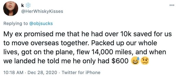 paper - 000 k My ex promised me that he had over 10k saved for us to move overseas together. Packed up our whole lives, got on the plane, flew 14,000 miles, and when we landed he told me he only had $600 . . Twitter for iPhone