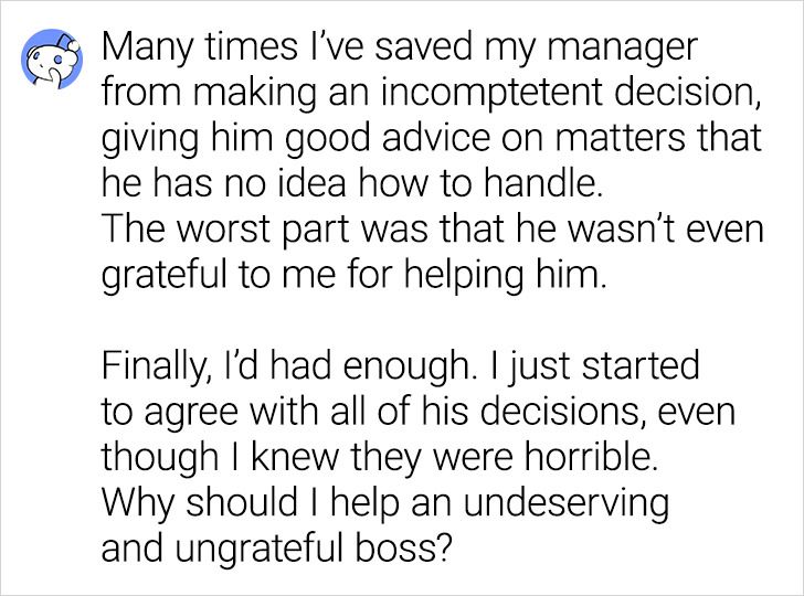 Many times I've saved my manager from making an incomptetent decision, giving him good advice on matters that he has no idea how to handle. The worst part was that he wasn't even grateful to me for helping him. Finally, I'd had enough. I just started to…