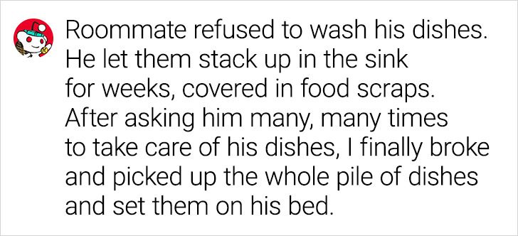 number - Roommate refused to wash his dishes. He let them stack up in the sink for weeks, covered in food scraps. After asking him many, many times to take care of his dishes, I finally broke and picked up the whole pile of dishes and set them on his bed.