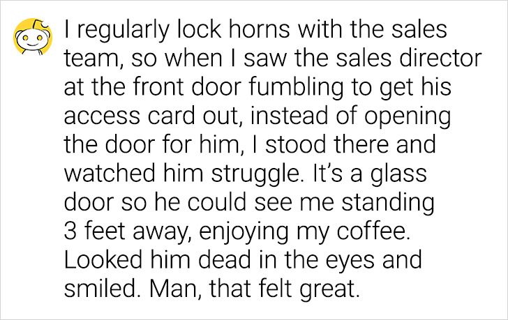 I regularly lock horns with the sales team, so when I saw the sales director at the front door fumbling to get his access card out, instead of opening the door for him, I stood there and watched him struggle. It's a glass door so he could see me standing 