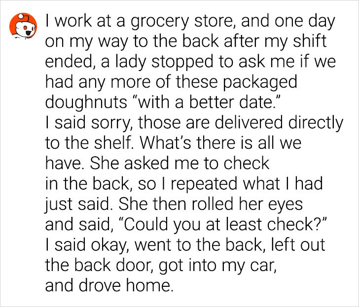 angle - I work at a grocery store, and one day on my way to the back after my shift ended, a lady stopped to ask me if we had any more of these packaged doughnuts "with a better date. I said sorry, those are delivered directly to the shelf. What's there i