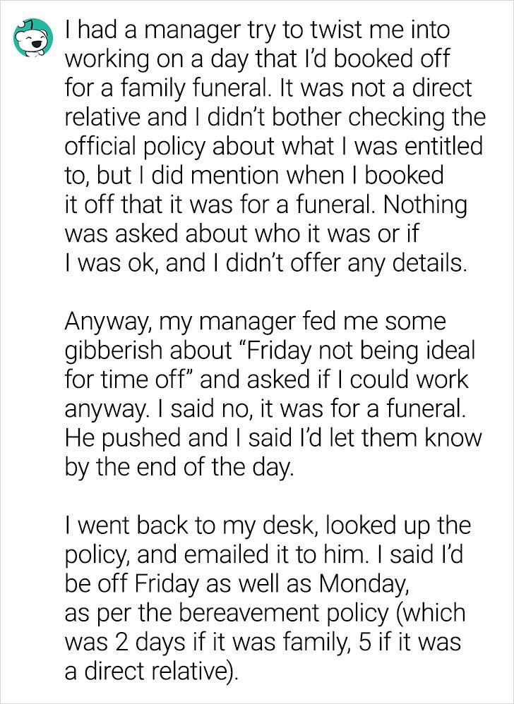 paper - I had a manager try to twist me into working on a day that I'd booked off for a family funeral. It was not a direct relative and I didn't bother checking the official policy about what I was entitled to, but I did mention when I booked it off that