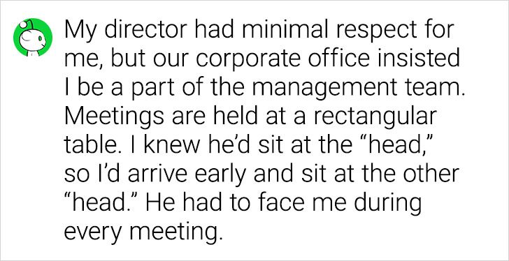 number - My director had minimal respect for me, but our corporate office insisted I be a part of the management team. Meetings are held at a rectangular table. I knew he'd sit at the "head," so I'd arrive early and sit at the other "head. He had to face 